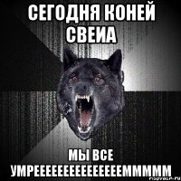 сегодня коней свеиа мы все умреееееееееееееееммммм