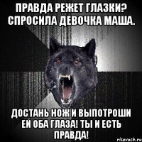 ПРАВДА РЕЖЕТ ГЛАЗКИ? СПРОСИЛА ДЕВОЧКА МАША. ДОСТАНЬ НОЖ И ВЫПОТРОШИ ЕЙ ОБА ГЛАЗА! ТЫ И ЕСТЬ ПРАВДА!