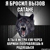 Я БРОСИЛ ВЫЗОВ САТАНЕ А ТЫ В МЕТРО ХУЙ ЧЕРЕЗ КАРМАН ПОПРАВЛЯЕШЬ И РАДУЕШЬСЯ