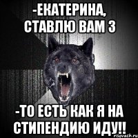 -Екатерина, ставлю Вам 3 -ТО ЕСТЬ КАК Я НА СТИПЕНДИЮ ИДУ!!