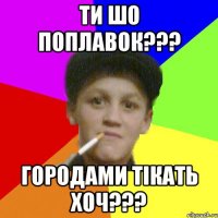 ти шо поплавок??? городами тікать хоч???