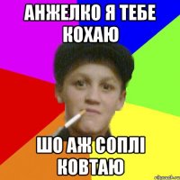 анжелко я тебе кохаю шо аж соплі ковтаю