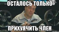 Осталось только Прихуячить член