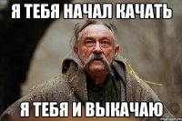 Я ТЕБЯ НАЧАЛ КАЧАТЬ Я ТЕБЯ И ВЫКАЧАЮ
