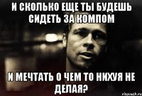 и сколько еще ты будешь сидеть за компом и мечтать о чем то нихуя не делая?