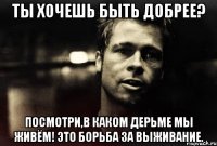 Ты хочешь быть добрее? Посмотри,в каком дерьме мы живём! Это борьба за выживание.