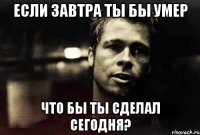 если завтра ты бы умер что бы ты сделал сегодня?