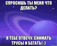 спросишь ты меня что делать? я тебе отвечу: снимать трусы и бегать! ;)