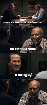 завтра мы пишем контрольную Ренат! не смеши меня! я не щучу! фак!