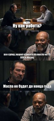 Ну как работа? все супер, нашел клиента на масло на 15 000 в месяц Масла не будет до конца года 