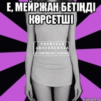 Е, Мейржан бетіңді көрсетші 