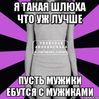 я такая шлюха что уж лучше пусть мужики ебутся с мужиками