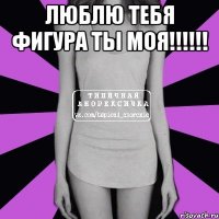 Люблю тебя фигура ты моя!!!!!! 