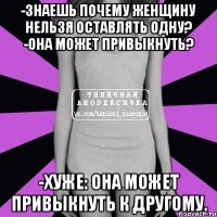 -Знаешь почему женщину нельзя оставлять одну? -Она может привыкнуть? -Хуже: она может привыкнуть к другому.