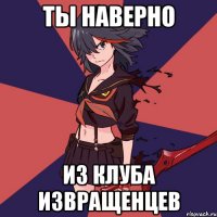 Ты наверно из клуба извращенцев