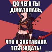 До чего ты докатилась, Что я заставила тебя ждать!
