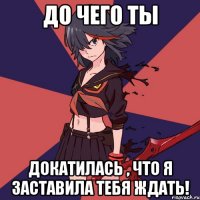 До чего ты докатилась , Что я заставила тебя ждать!