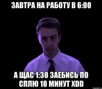 Завтра на работу в 6:00 а щас 1:30 заебись по сплю 10 минут xDD