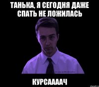 Танька, я сегодня даже спать не ложилась курсаааач