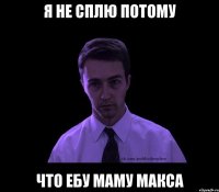 я не сплю потому что ебу маму макса