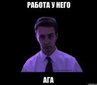 Работа у него ага