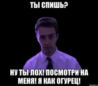 ты спишь? ну ты лох! посмотри на меня! я как огурец!