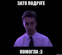 зато подруге помогла :3