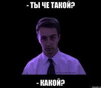 - Ты че такой? - Какой?