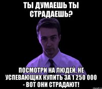 Ты думаешь ты страдаешь? Посмотри на людей, не успевающих купить за 1 250 000 - вот они страдают!