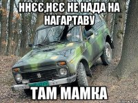 ннєє,нєє не нада на нагартаву там мамка