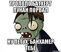 ТРОЛОЛО БАТХЕРТ ПУКАН ПОРВАЛ НУ ПЕТУХ, БАНХАМЕР ТЕБЕ