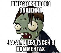 ВМЕСТО ЖИВОГО ОБЩЕНИЯ ЧАСАМИ ЕБУ ГУСЕЙ В КОММЕНТАХ