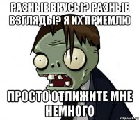РАЗНЫЕ ВКУСЫ? РАЗНЫЕ ВЗГЛЯДЫ? Я ИХ ПРИЕМЛЮ ПРОСТО ОТЛИЖИТЕ МНЕ НЕМНОГО