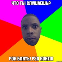 Что ты слушаешь? Рок блять! Рэп конеш