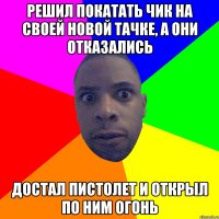 решил покатать чик на своей новой тачке, а они отказались достал пистолет и открыл по ним огонь