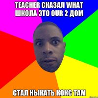 Teacher сказал what школа это our 2 дом Стал ныкать кокс там