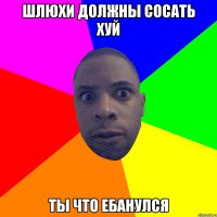 ШЛЮХИ ДОЛЖНЫ СОСАТЬ ХУЙ ТЫ ЧТО ЕБАНУЛСЯ