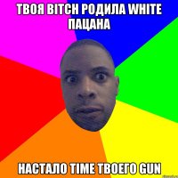 твоя bitch родила white пацана настало time твоего gun