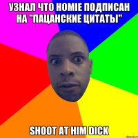 Узнал что homie подписан на "Пацанские цитаты" Shoot at him dick