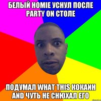 БЕЛЫЙ HOMIE УСНУЛ ПОСЛЕ PARTY ON СТОЛЕ ПОДУМАЛ WHAT THIS КОКАИН AND ЧУТЬ НЕ СНЮХАЛ ЕГО