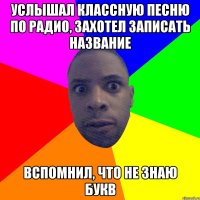 УСЛЫШАЛ КЛАССНУЮ ПЕСНЮ ПО РАДИО, ЗАХОТЕЛ ЗАПИСАТЬ НАЗВАНИЕ ВСПОМНИЛ, ЧТО НЕ ЗНАЮ БУКВ