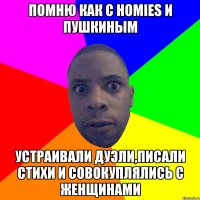 Помню как с homies и Пушкиным Устраивали дуэли,писали стихи и совокуплялись с женщинами