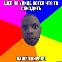 шёл по улице, хотел что то спиздить нашёл кирпич