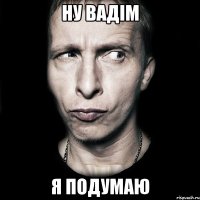 ну Вадім я подумаю