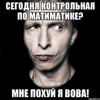 СЕГОДНЯ КОНТРОЛЬНАЯ ПО МАТИМАТИКЕ? МНЕ ПОХУЙ Я ВОВА!