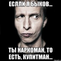 Еслли я Быков... ты наркоман, то есть, Купитман...