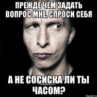 прежде чем задать вопрос мне, спроси себя а не сосиска ли ты часом?