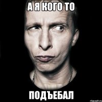 А я кого то подъебал