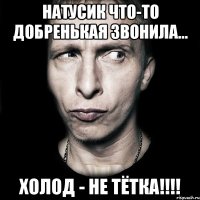 НАТУСИК ЧТО-ТО ДОБРЕНЬКАЯ ЗВОНИЛА... ХОЛОД - НЕ ТЁТКА!!!!