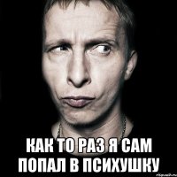  как то раз я сам попал в психушку